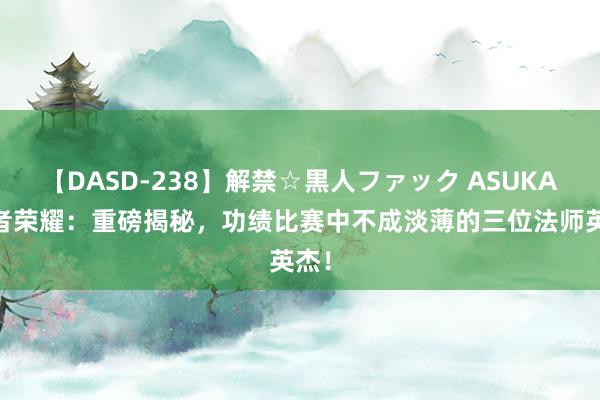 【DASD-238】解禁☆黒人ファック ASUKA 王者荣耀：重磅揭秘，功绩比赛中不成淡薄的三位法师英杰！