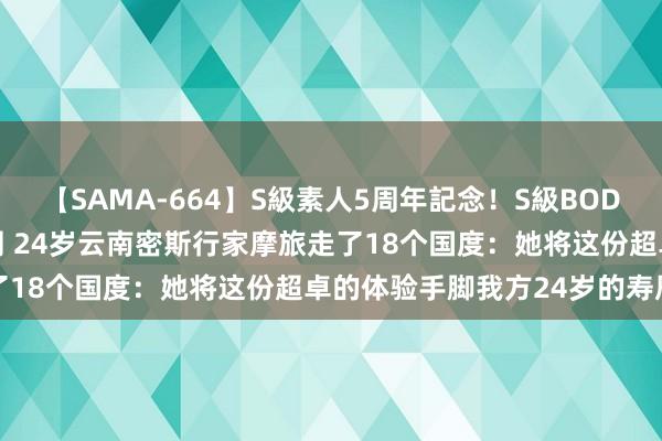 【SAMA-664】S級素人5周年記念！S級BODY中出しBEST30 8時間 24岁云南密斯行家摩旅走了18个国度：她将这份超卓的体验手脚我方24岁的寿辰礼物