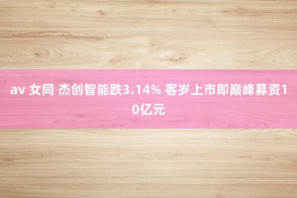 av 女同 杰创智能跌3.14% 客岁上市即巅峰募资10亿元