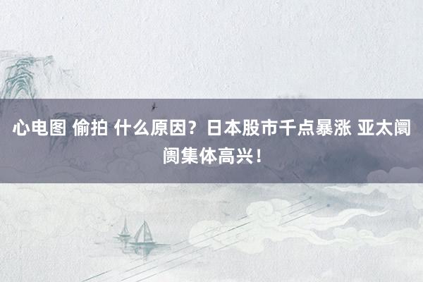 心电图 偷拍 什么原因？日本股市千点暴涨 亚太阛阓集体高兴！