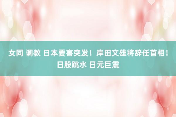 女同 调教 日本要害突发！岸田文雄将辞任首相！日股跳水 日元巨震