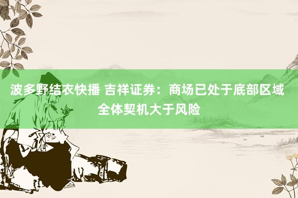 波多野结衣快播 吉祥证券：商场已处于底部区域 全体契机大于风险