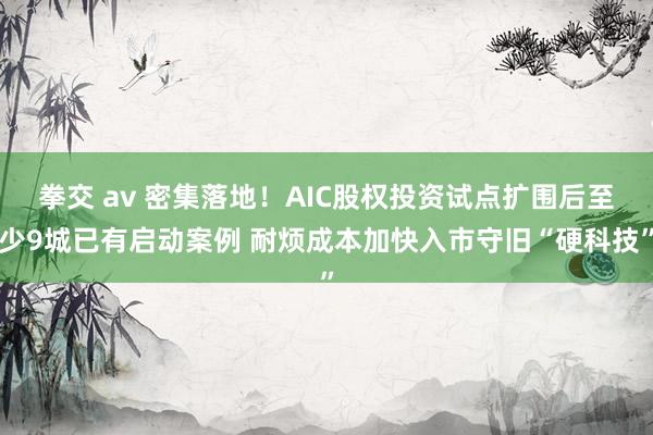 拳交 av 密集落地！AIC股权投资试点扩围后至少9城已有启动案例 耐烦成本加快入市守旧“硬科技”