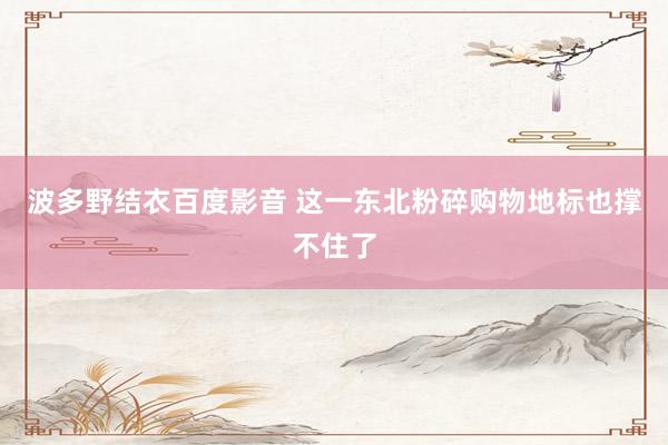 波多野结衣百度影音 这一东北粉碎购物地标也撑不住了