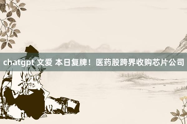 chatgpt 文爱 本日复牌！医药股跨界收购芯片公司