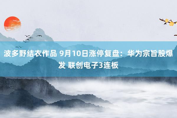 波多野结衣作品 9月10日涨停复盘:华为宗旨股爆发 联创电子3连板