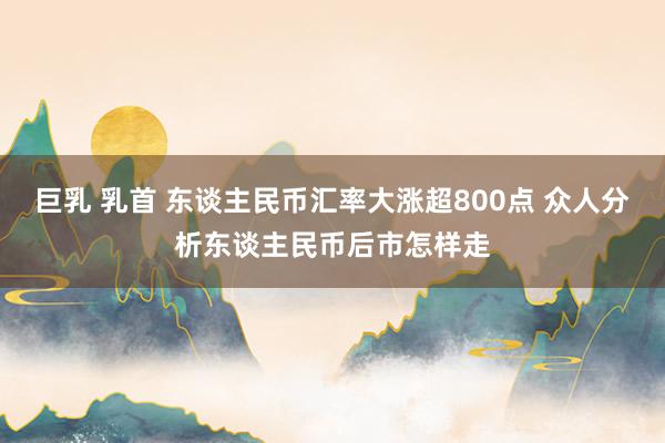 巨乳 乳首 东谈主民币汇率大涨超800点 众人分析东谈主民币后市怎样走