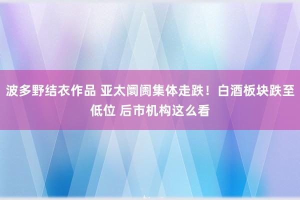 波多野结衣作品 亚太阛阓集体走跌！白酒板块跌至低位 后市机构这么看