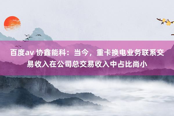 百度av 协鑫能科：当今，重卡换电业务联系交易收入在公司总交易收入中占比尚小