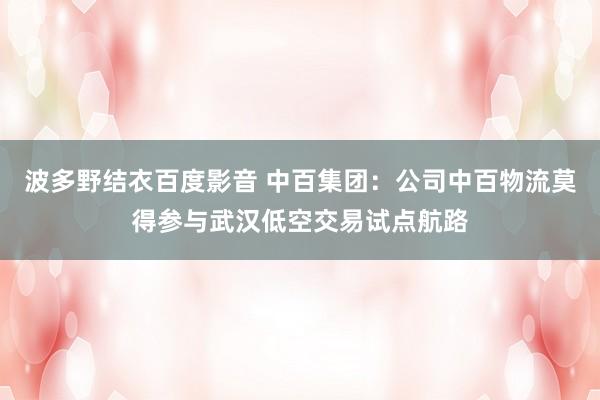 波多野结衣百度影音 中百集团：公司中百物流莫得参与武汉低空交易试点航路