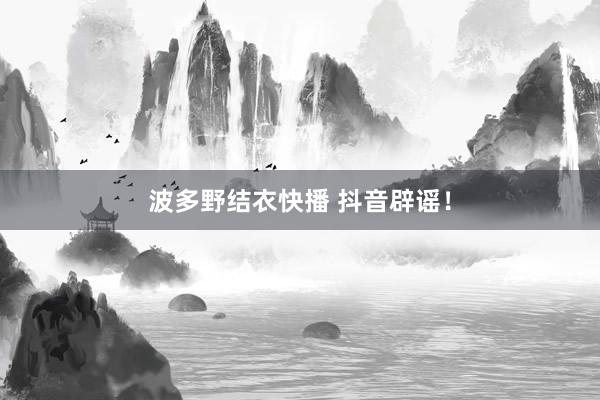 波多野结衣快播 抖音辟谣！