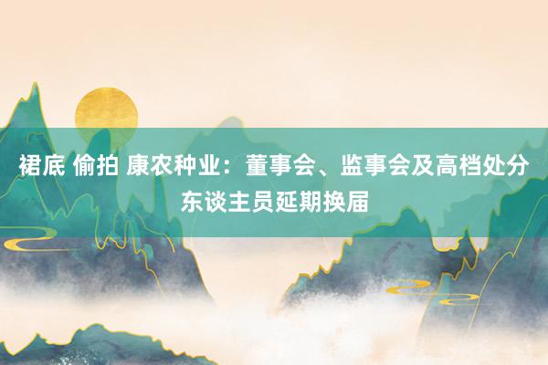 裙底 偷拍 康农种业：董事会、监事会及高档处分东谈主员延期换届