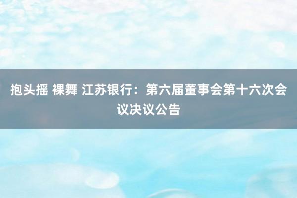 抱头摇 裸舞 江苏银行：第六届董事会第十六次会议决议公告