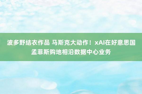 波多野结衣作品 马斯克大动作！xAI在好意思国孟菲斯购地相沿数据中心业务