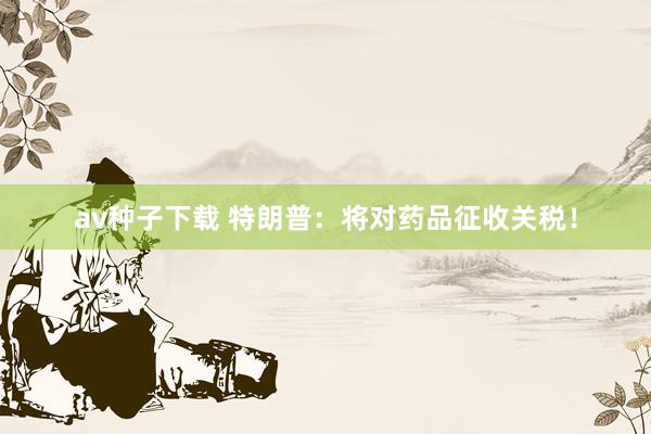 av种子下载 特朗普：将对药品征收关税！