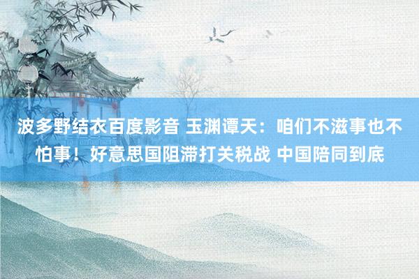 波多野结衣百度影音 玉渊谭天：咱们不滋事也不怕事！好意思国阻滞打关税战 中国陪同到底