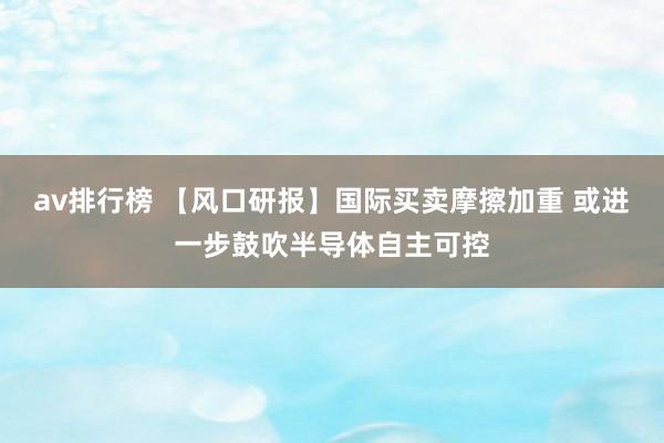 av排行榜 【风口研报】国际买卖摩擦加重 或进一步鼓吹半导体自主可控
