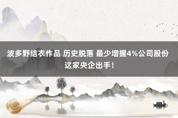 波多野结衣作品 历史脱落 最少增握4%公司股份 这家央企出手！