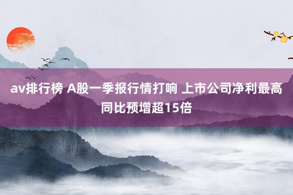 av排行榜 A股一季报行情打响 上市公司净利最高同比预增超15倍